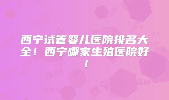 西宁试管婴儿医院排名大全！西宁哪家生殖医院好！