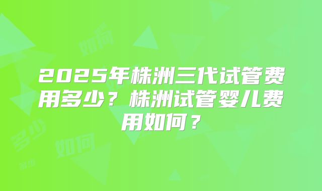2025年株洲三代试管费用多少？株洲试管婴儿费用如何？