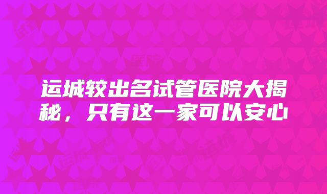 运城较出名试管医院大揭秘,只有这一家可以安心