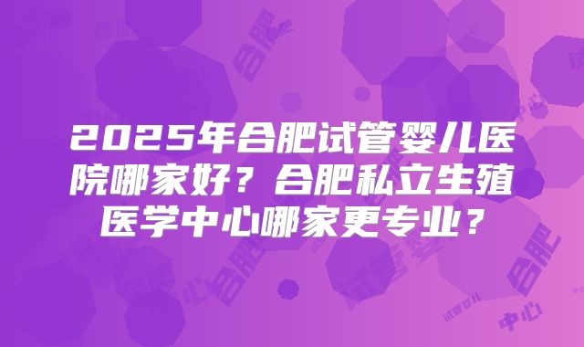 2025年合肥试管婴儿医院哪家好?合肥私立生殖医学中心哪家更专业?