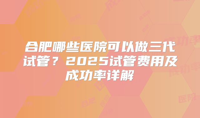 合肥哪些医院可以做三代试管?2025试管费用及成功率详解