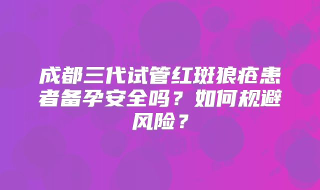 成都三代试管红斑狼疮患者备孕安全吗？如何规避风险？