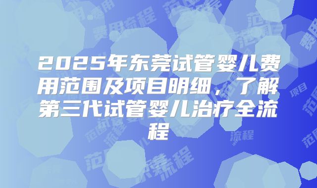 2025年东莞试管婴儿费用范围及项目明细，了解第三代试管婴儿治疗全流程