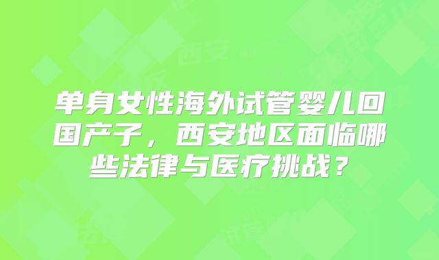 单身女性海外试管婴儿回国产子,西安地区面临哪些法律与医疗挑战?