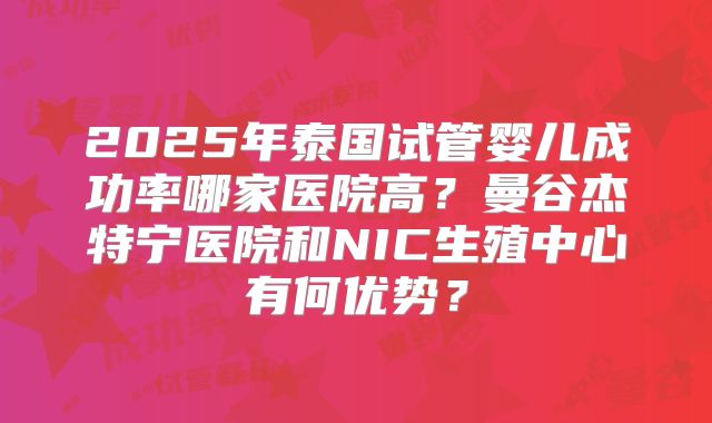 2025年泰国试管婴儿成功率哪家医院高?曼谷杰特宁医院和NIC生殖中心有何优势?