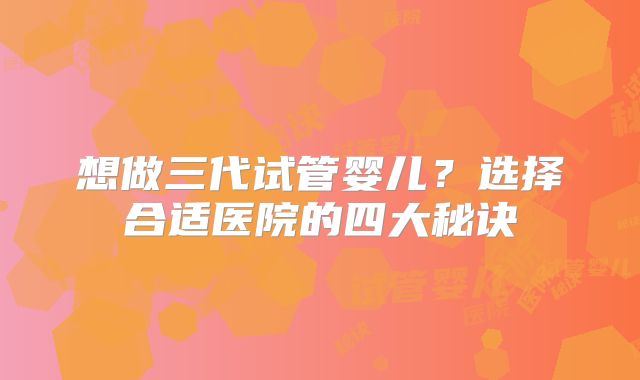 想做三代试管婴儿?选择合适医院的四大秘诀