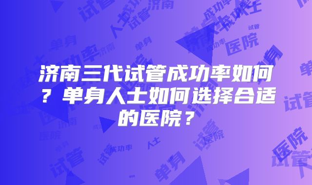 济南三代试管成功率如何？单身人士如何选择合适的医院？