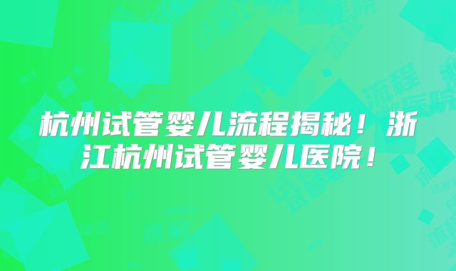 杭州试管婴儿流程揭秘!浙江杭州试管婴儿医院!
