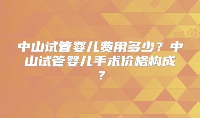 中山试管婴儿费用多少?中山试管婴儿手术价格构成?
