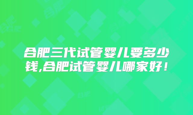 合肥三代试管婴儿要多少钱,合肥试管婴儿哪家好!