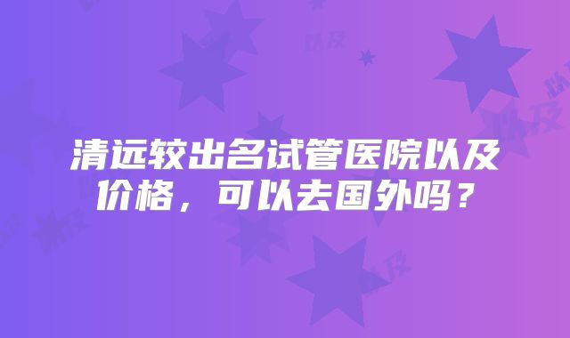 清远较出名试管医院以及价格，可以去国外吗？