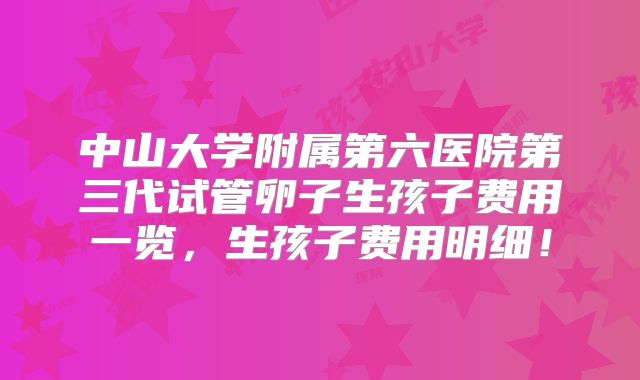 中山大学附属第六医院第三代试管卵子生孩子费用一览，生孩子费用明细！