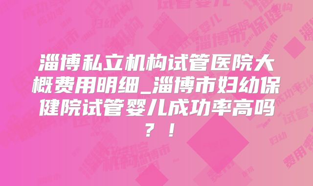 淄博私立机构试管医院大概费用明细_淄博市妇幼保健院试管婴儿成功率高吗?!