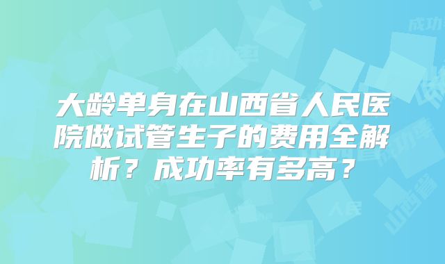 大龄单身在山西省人民医院做试管生子的费用全解析?成功率有多高?