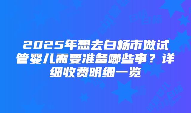2025年想去白杨市做试管婴儿需要准备哪些事？详细收费明细一览