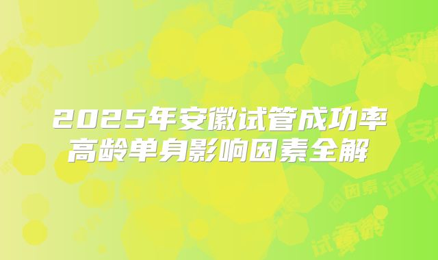 2025年安徽试管成功率高龄单身影响因素全解