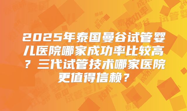 2025年泰国曼谷试管婴儿医院哪家成功率比较高？三代试管技术哪家医院更值得信赖？