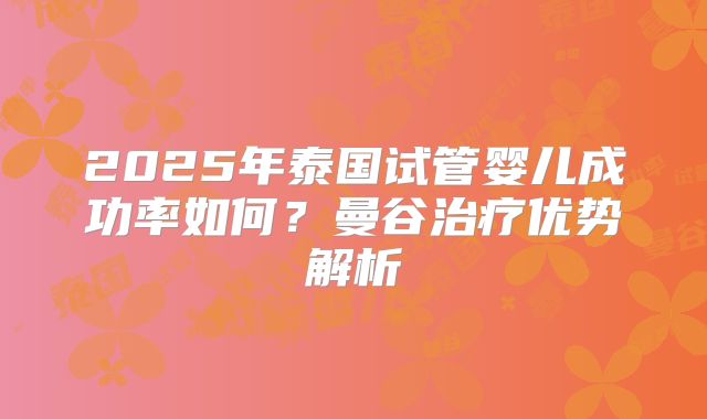 2025年泰国试管婴儿成功率如何？曼谷治疗优势解析