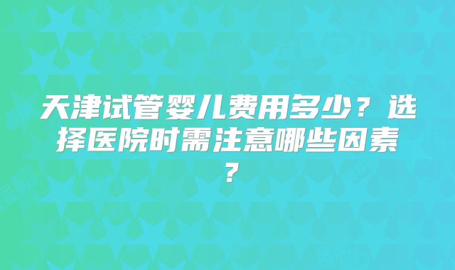 天津试管婴儿费用多少?选择医院时需注意哪些因素?
