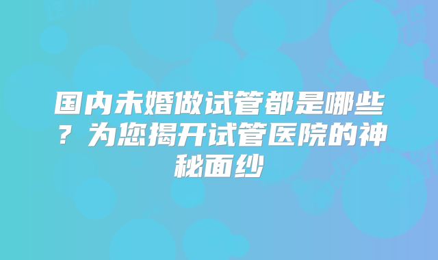 国内未婚做试管都是哪些？为您揭开试管医院的神秘面纱