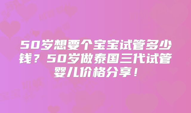 50岁想要个宝宝试管多少钱?50岁做泰国三代试管婴儿价格分享!