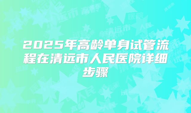 2025年高龄单身试管流程在清远市人民医院详细步骤