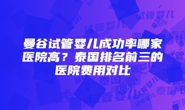 曼谷试管婴儿成功率哪家医院高?泰国排名前三的医院费用对比