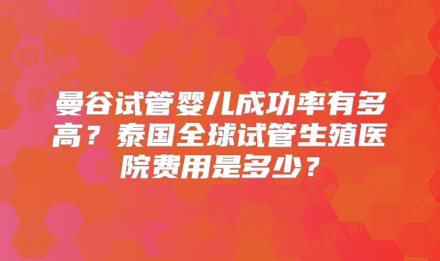 曼谷试管婴儿成功率有多高？泰国全球试管生殖医院费用是多少？