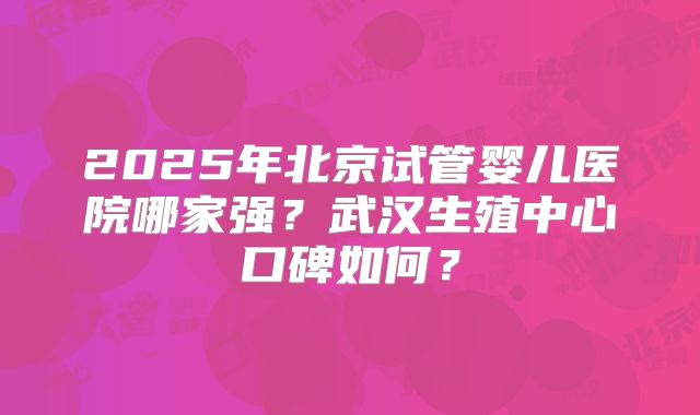 2025年北京试管婴儿医院哪家强?武汉生殖中心口碑如何?