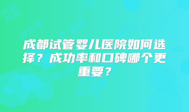 成都试管婴儿医院如何选择？成功率和口碑哪个更重要？
