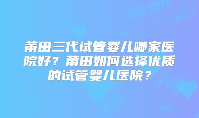 莆田三代试管婴儿哪家医院好?莆田如何选择优质的试管婴儿医院?
