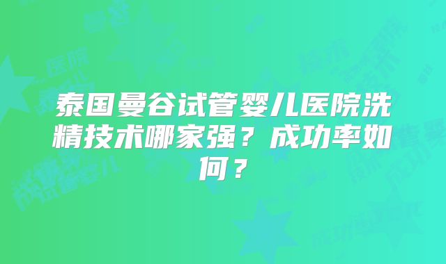 泰国曼谷试管婴儿医院洗精技术哪家强？成功率如何？