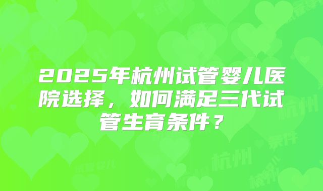 2025年杭州试管婴儿医院选择,如何满足三代试管生育条件?