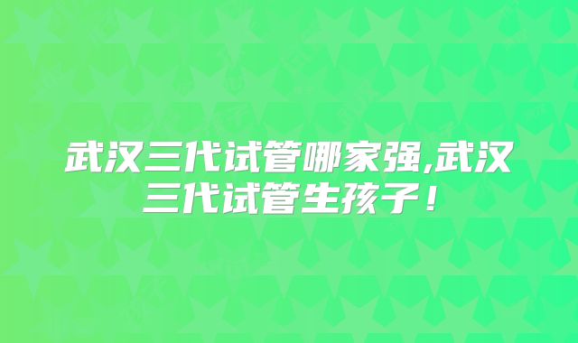 武汉三代试管哪家强,武汉三代试管生孩子！
