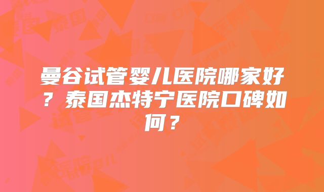 曼谷试管婴儿医院哪家好?泰国杰特宁医院口碑如何?