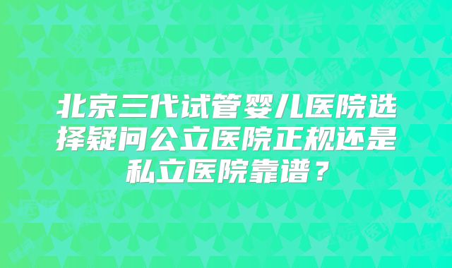 北京三代试管婴儿医院选择疑问公立医院正规还是私立医院靠谱?