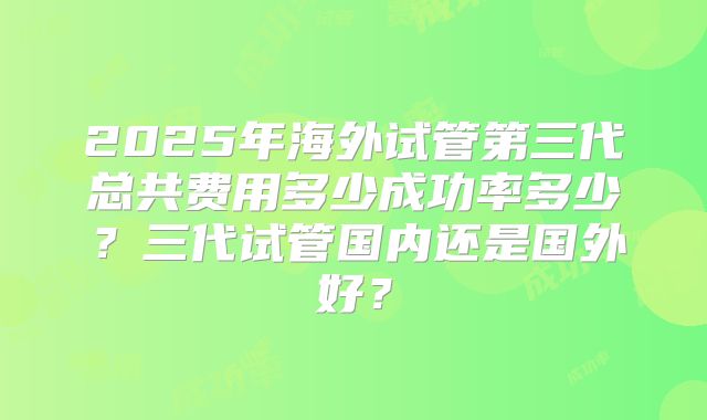 2025年海外试管第三代总共费用多少成功率多少?三代试管国内还是国外好?