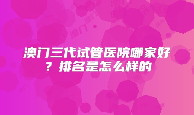 澳门三代试管医院哪家好?排名是怎么样的