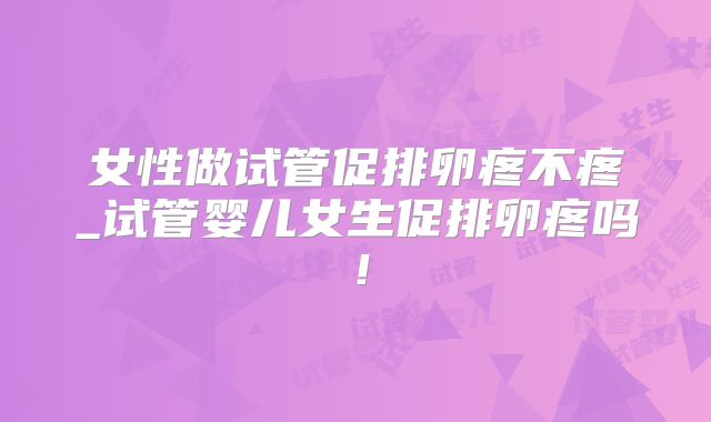 女性做试管促排卵疼不疼_试管婴儿女生促排卵疼吗!