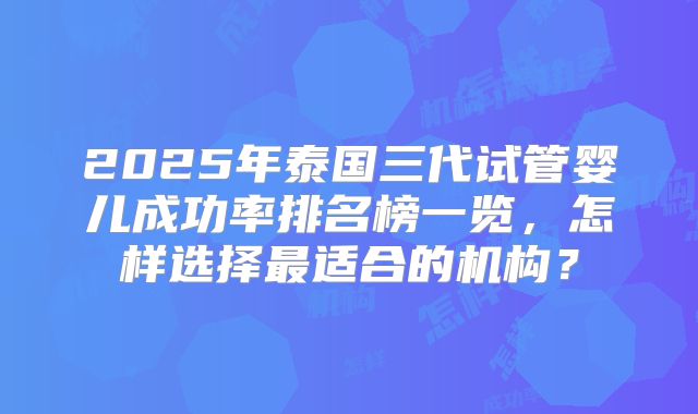 2025年泰国三代试管婴儿成功率排名榜一览,怎样选择最适合的机构?