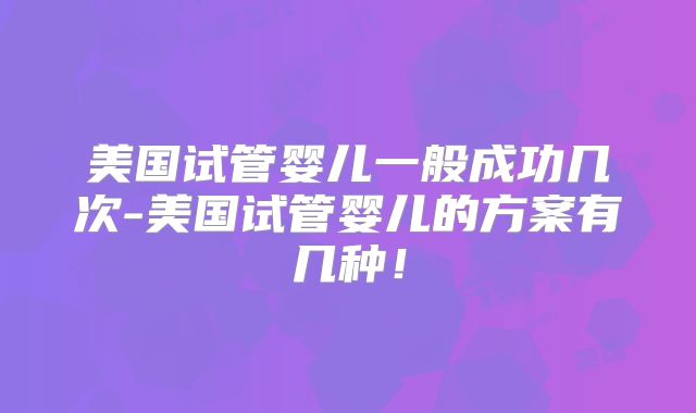 美国试管婴儿一般成功几次-美国试管婴儿的方案有几种!