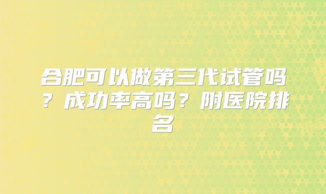 合肥可以做第三代试管吗？成功率高吗？附医院排名