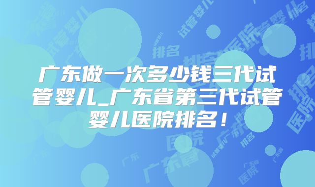 广东做一次多少钱三代试管婴儿_广东省第三代试管婴儿医院排名！