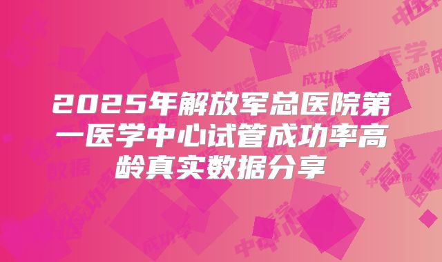 2025年解放军总医院第一医学中心试管成功率高龄真实数据分享
