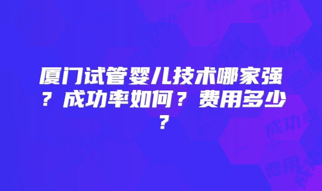 厦门试管婴儿技术哪家强？成功率如何？费用多少？