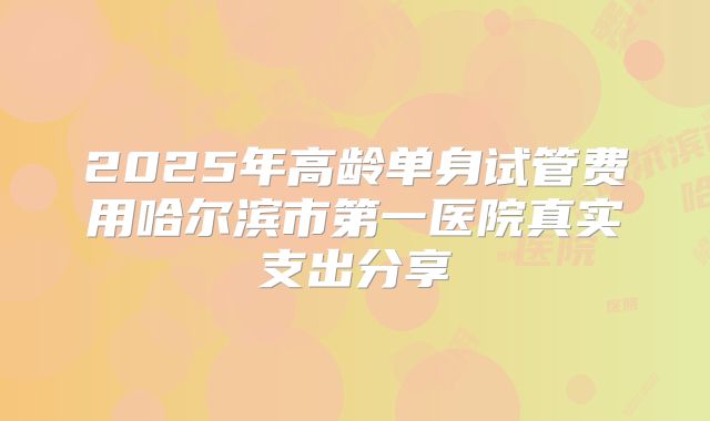 2025年高龄单身试管费用哈尔滨市第一医院真实支出分享