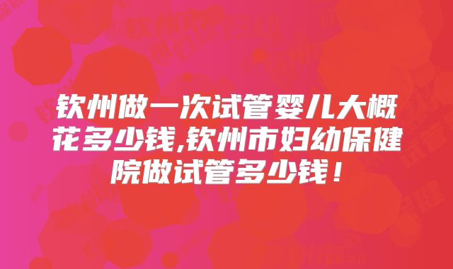 钦州做一次试管婴儿大概花多少钱,钦州市妇幼保健院做试管多少钱！