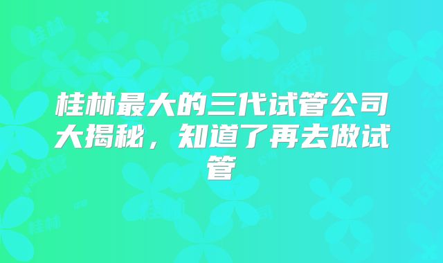 桂林最大的三代试管公司大揭秘，知道了再去做试管