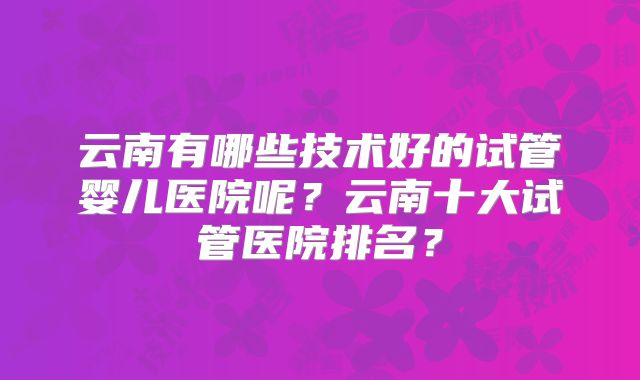 云南有哪些技术好的试管婴儿医院呢?云南十大试管医院排名?