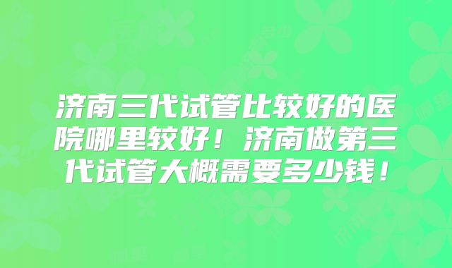 济南三代试管比较好的医院哪里较好!济南做第三代试管大概需要多少钱!
